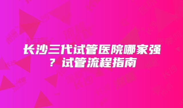 长沙三代试管医院哪家强？试管流程指南