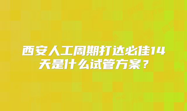 西安人工周期打达必佳14天是什么试管方案？