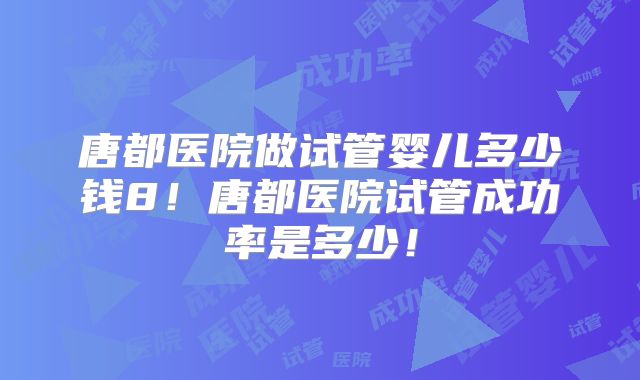 唐都医院做试管婴儿多少钱8！唐都医院试管成功率是多少！