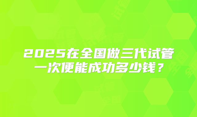 2025在全国做三代试管一次便能成功多少钱?