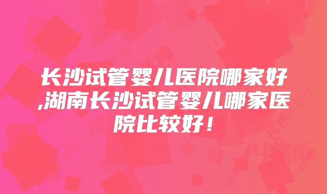 长沙试管婴儿医院哪家好,湖南长沙试管婴儿哪家医院比较好！