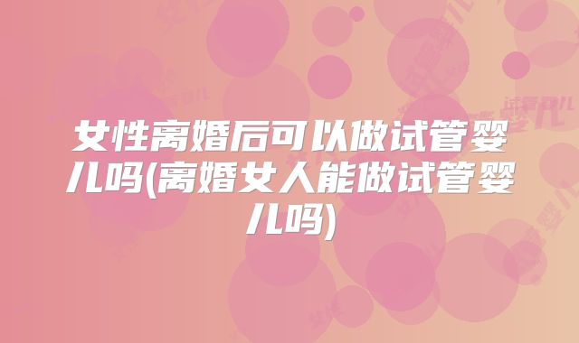 女性离婚后可以做试管婴儿吗(离婚女人能做试管婴儿吗)