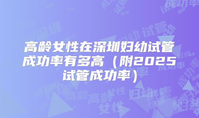 高龄女性在深圳妇幼试管成功率有多高（附2025试管成功率）