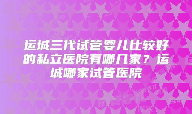 运城三代试管婴儿比较好的私立医院有哪几家？运城哪家试管医院
