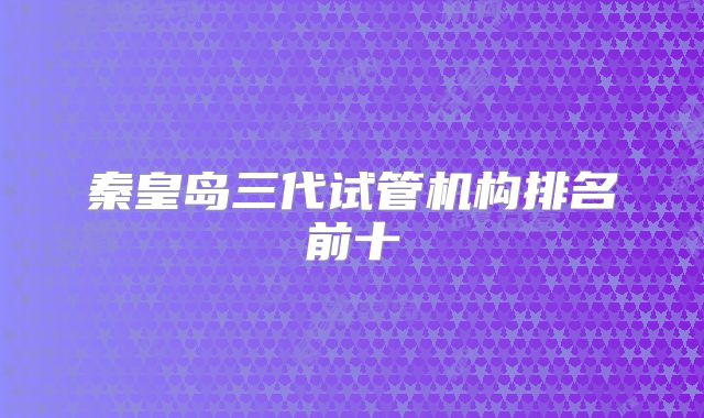 秦皇岛三代试管机构排名前十