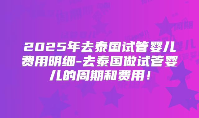 2025年去泰国试管婴儿费用明细-去泰国做试管婴儿的周期和费用！