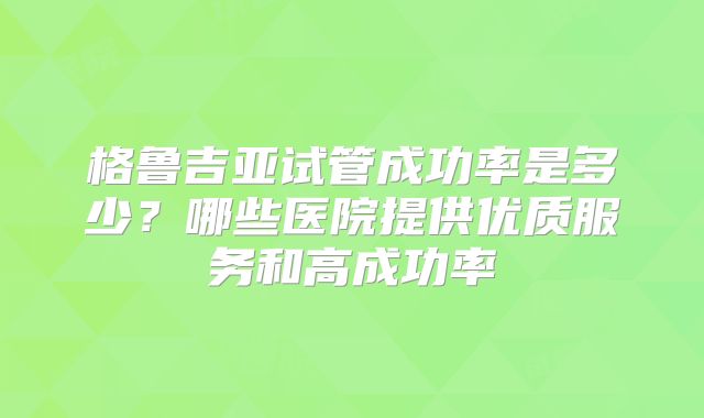 格鲁吉亚试管成功率是多少？哪些医院提供优质服务和高成功率