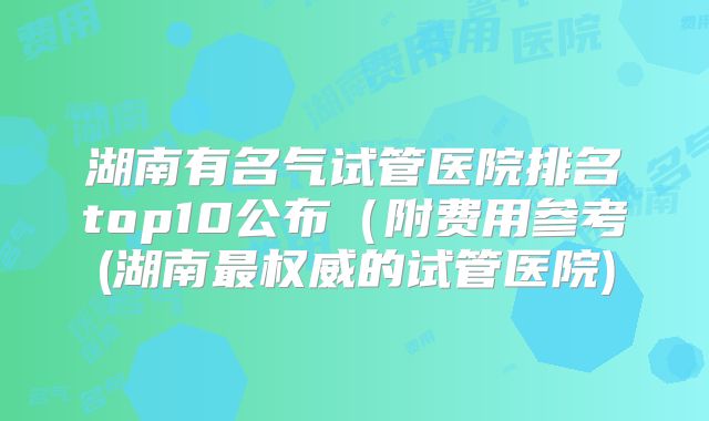 湖南有名气试管医院排名top10公布（附费用参考(湖南最权威的试管医院)