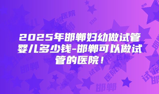 2025年邯郸妇幼做试管婴儿多少钱-邯郸可以做试管的医院！