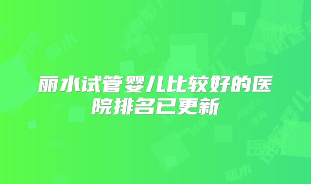 丽水试管婴儿比较好的医院排名已更新