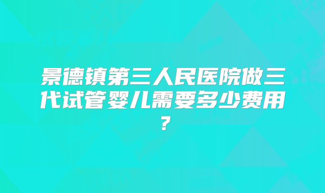 景德镇第三人民医院做三代试管婴儿需要多少费用？