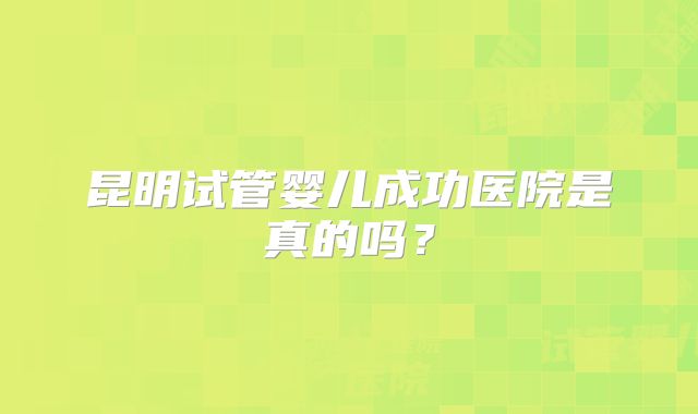 昆明试管婴儿成功医院是真的吗？