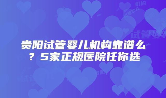 贵阳试管婴儿机构靠谱么？5家正规医院任你选