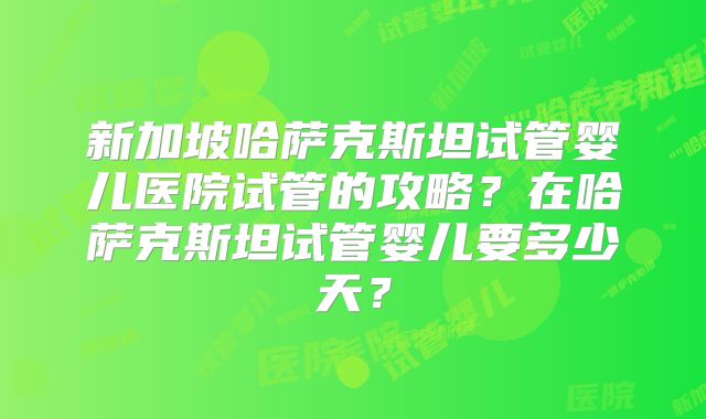 新加坡哈萨克斯坦试管婴儿医院试管的攻略？在哈萨克斯坦试管婴儿要多少天？