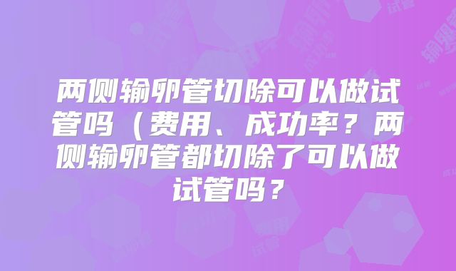 两侧输卵管切除可以做试管吗(费用、成功率?两侧输卵管都切除了可以做试管吗?
