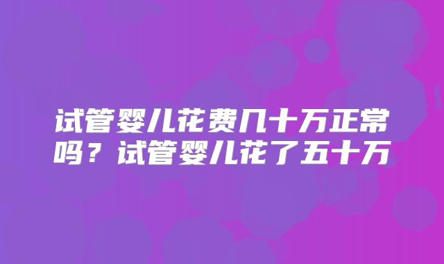 试管婴儿花费几十万正常吗？试管婴儿花了五十万