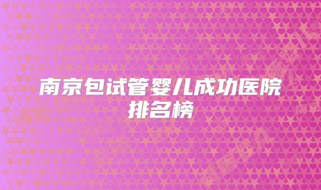 南京包试管婴儿成功医院排名榜