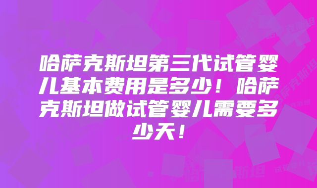 哈萨克斯坦第三代试管婴儿基本费用是多少!哈萨克斯坦做试管婴儿需要多少天!
