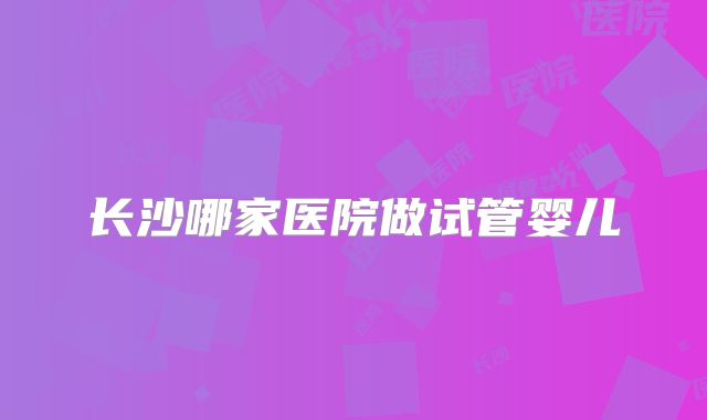 长沙哪家医院做试管婴儿