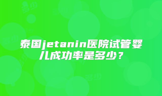 泰国jetanin医院试管婴儿成功率是多少?