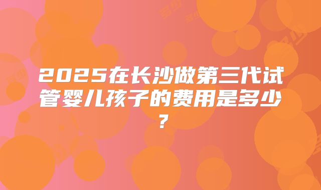 2025在长沙做第三代试管婴儿孩子的费用是多少？