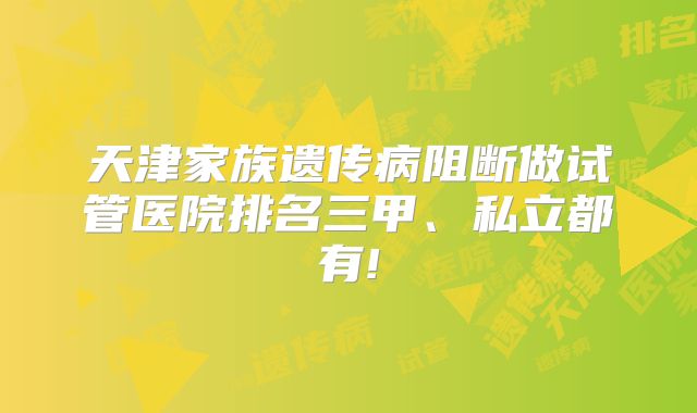 天津家族遗传病阻断做试管医院排名三甲、私立都有!
