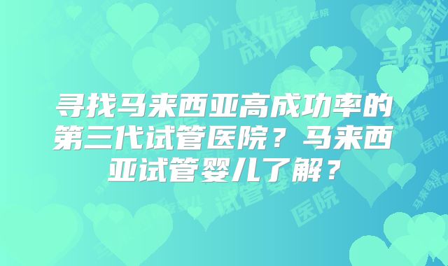 寻找马来西亚高成功率的第三代试管医院?马来西亚试管婴儿了解?