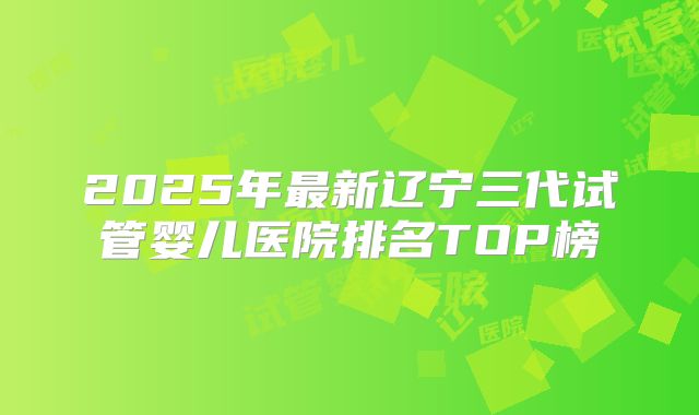 2025年最新辽宁三代试管婴儿医院排名TOP榜