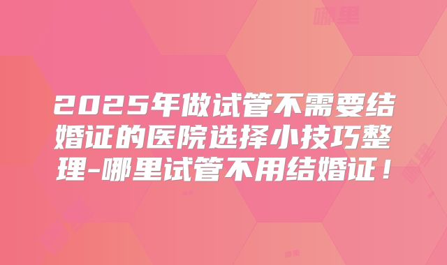 2025年做试管不需要结婚证的医院选择小技巧整理-哪里试管不用结婚证！