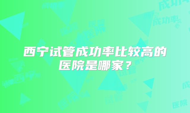 西宁试管成功率比较高的医院是哪家？