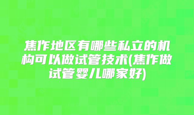 焦作地区有哪些私立的机构可以做试管技术(焦作做试管婴儿哪家好)