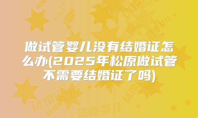 做试管婴儿没有结婚证怎么办(2025年松原做试管不需要结婚证了吗)