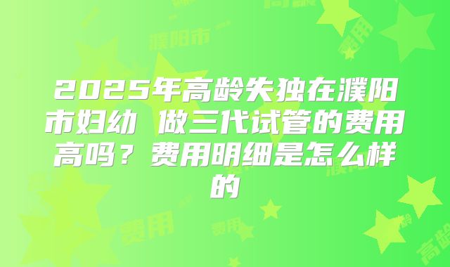 2025年高龄失独在濮阳市妇幼 做三代试管的费用高吗?费用明细是怎么样的