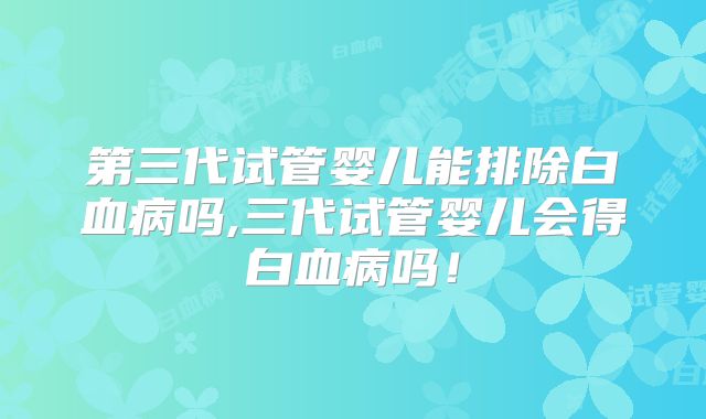 第三代试管婴儿能排除白血病吗,三代试管婴儿会得白血病吗！
