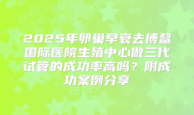 2025年卵巢早衰去博鳌国际医院生殖中心做三代试管的成功率高吗？附成功案例分享
