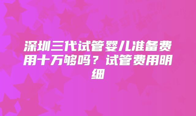 深圳三代试管婴儿准备费用十万够吗？试管费用明细