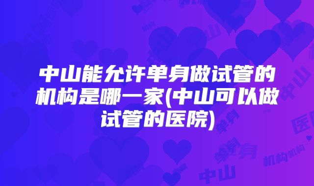 中山能允许单身做试管的机构是哪一家(中山可以做试管的医院)