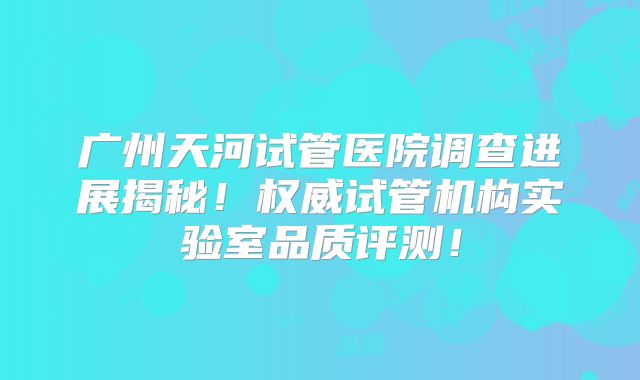 广州天河试管医院调查进展揭秘！权威试管机构实验室品质评测！