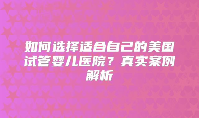 如何选择适合自己的美国试管婴儿医院?真实案例解析