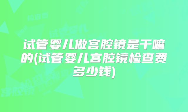 试管婴儿做宫腔镜是干嘛的(试管婴儿宫腔镜检查费多少钱)