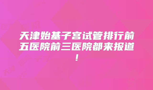 天津始基子宫试管排行前五医院前三医院都来报道!