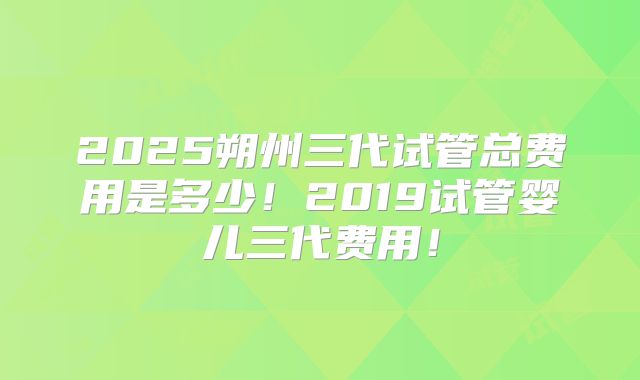2025朔州三代试管总费用是多少!2019试管婴儿三代费用!