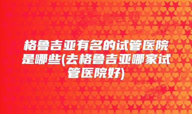 格鲁吉亚有名的试管医院是哪些(去格鲁吉亚哪家试管医院好)