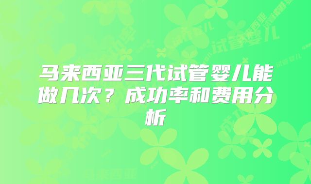 马来西亚三代试管婴儿能做几次？成功率和费用分析
