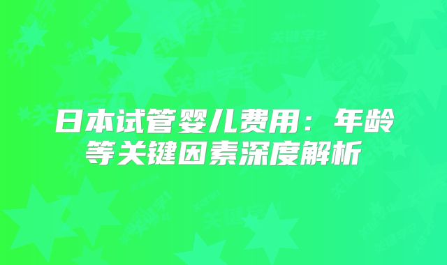 日本试管婴儿费用：年龄等关键因素深度解析