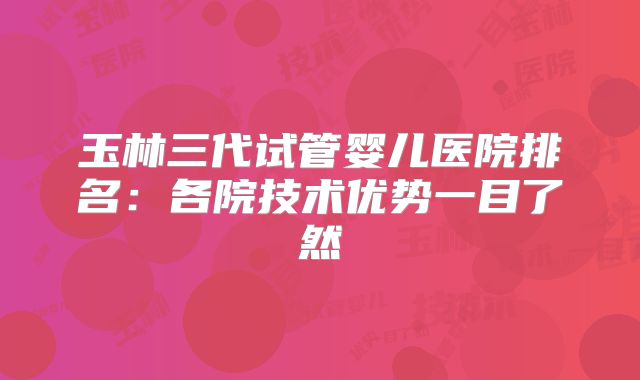 玉林三代试管婴儿医院排名:各院技术优势一目了然