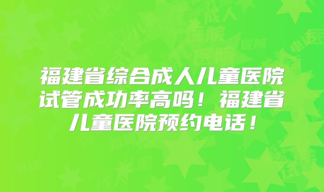 福建省综合成人儿童医院试管成功率高吗！福建省儿童医院预约电话！