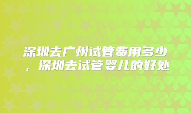 深圳去广州试管费用多少，深圳去试管婴儿的好处