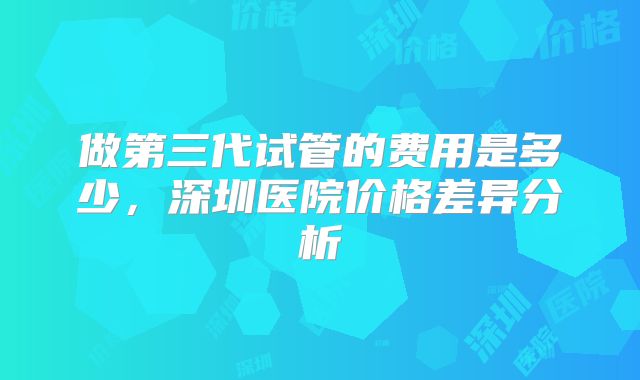 做第三代试管的费用是多少，深圳医院价格差异分析