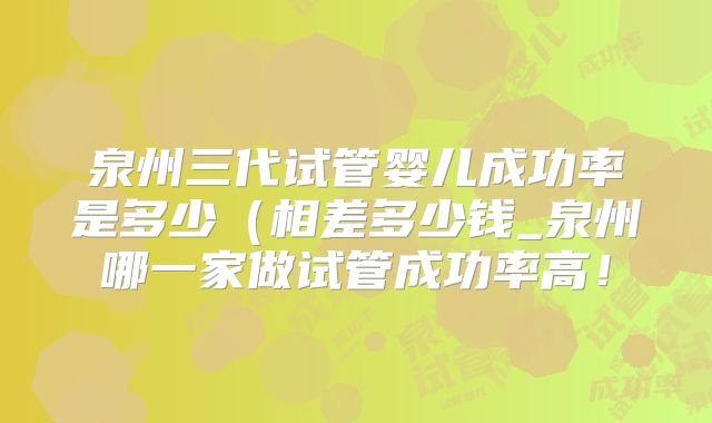 泉州三代试管婴儿成功率是多少（相差多少钱_泉州哪一家做试管成功率高！